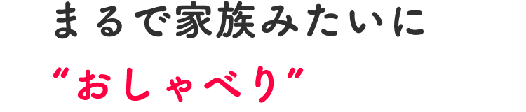 まるで家族みたいに“おしゃべり”