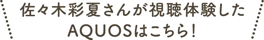 佐々木彩夏さんが視聴体験したAQUOSはこちら！