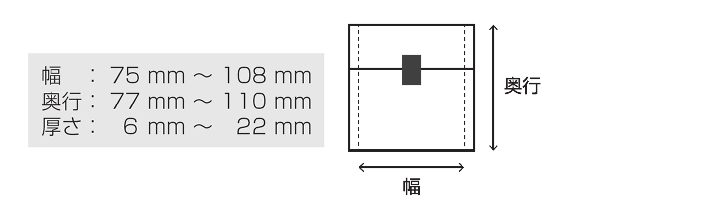 幅：75 mm 〜 108 mm / 奥行：77 mm 〜 110 mm / 厚さ：6 mm 〜 22 mm