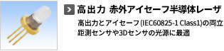 高出力赤外アイセーフ半導体レーザ　高出力とアイセーフ（IEC60825-1 Class1）の両立。測距センサや3Dセンサの光源に最適。