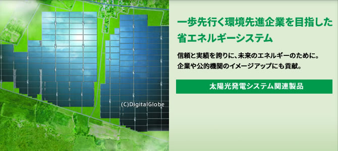 一歩先行く環境先進企業を目指した省エネルギーシステム 信頼と実績を誇りに、未来のエネルギーのために。企業や公的機関のイメージアップにも貢献。 太陽光発電システム関連製品