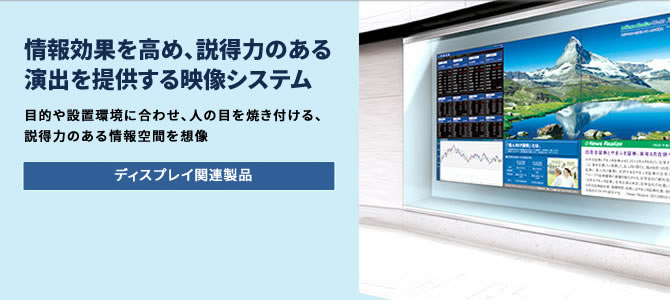 情報効果を高め、説得力のある演出を提供する映像システム 目的や設置環境に合わせ、人の目を焼き付ける、説得力のある情報空間を想像 ディスプレイ関連製品