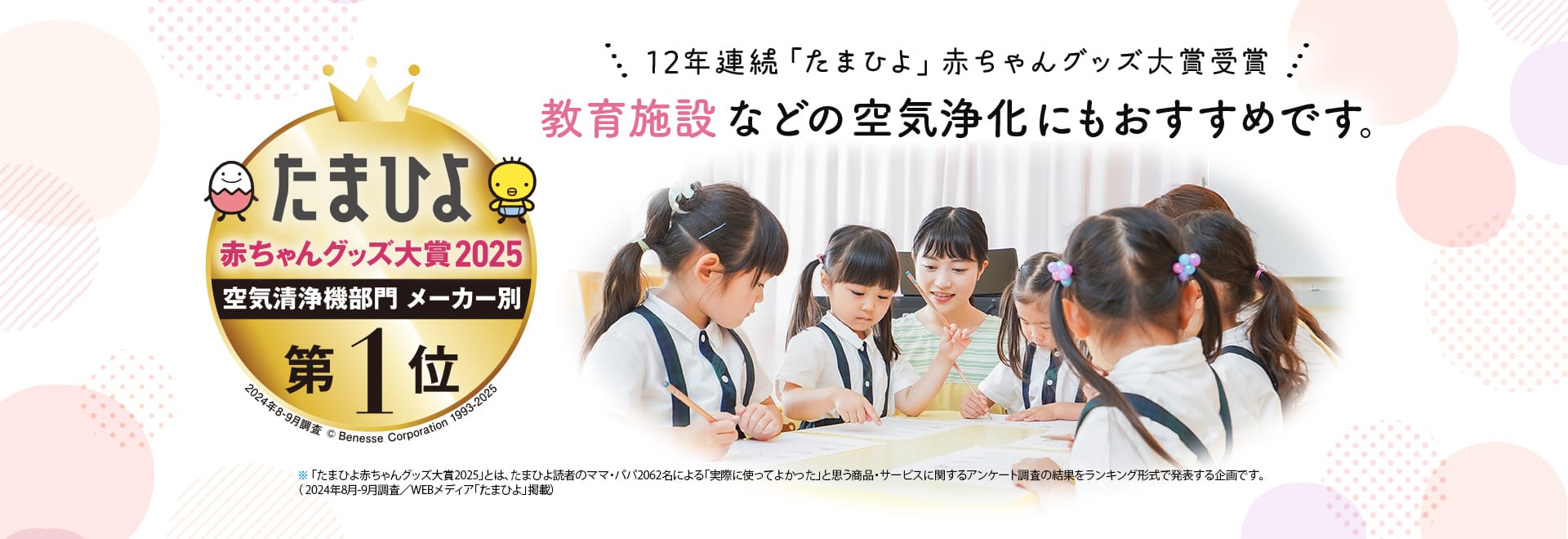 たまひよ赤ちゃんグッズ大賞2025空気清浄機部門メーカー別第一位。12年連続「たまひよ」赤ちゃんグッズ大賞受賞。教育施設などの空気浄化にもおすすめ。