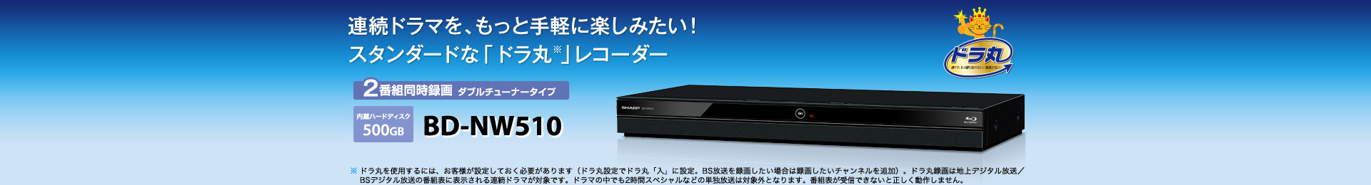 BD-NW510 2番組同時録画 ダブルチューナータイプ　内蔵ハードディスク500GB　ドラマ好きのレコーダー「ドラ丸※」シリーズ　※ ドラ丸を使用するには、お客様が設定しておく必要があります（ドラ丸設定でドラ丸「入」に設定。BS放送を録画したい場合は録画したいチャンネルを追加）。ドラ丸録画は地上デジタル放送／BSデジタル放送の番組表に表示される連続ドラマが対象です。ドラマの中でも2時間スペシャルなどの単独放送は対象外となります。番組表が受信できないと正しく動作しません。