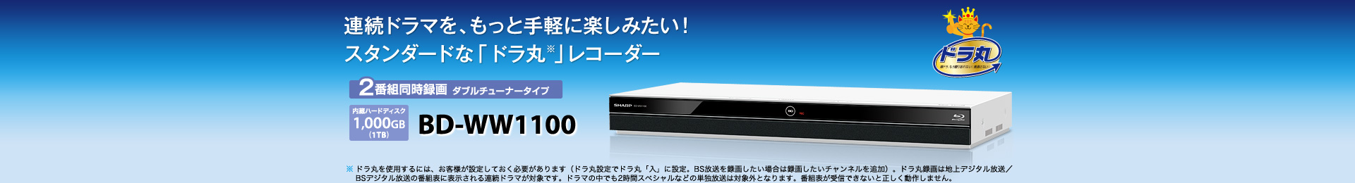 BD-WW1100 2番組同時録画 ダブルチューナータイプ　内蔵ハードディスク1,000GB（1TB）　ドラマ好きのレコーダー「ドラ丸※」シリーズ　※ ドラ丸を使用するには、お客様が設定しておく必要があります（ドラ丸設定でドラ丸「入」に設定。BS放送を録画したい場合は録画したいチャンネルを追加）。ドラ丸録画は地上デジタル放送／BSデジタル放送の番組表に表示される連続ドラマが対象です。ドラマの中でも2時間スペシャルなどの単独放送は対象外となります。番組表が受信できないと正しく動作しません。