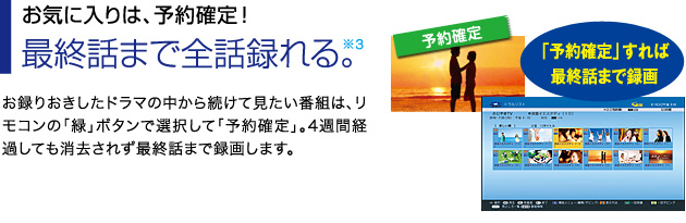 ■お気に入りは、予約確定!最終話まで全話録れる※3。…お録りおきしたドラマの中から続けて見たい番組は、リモコンの「緑」ボタンで選択して「予約確定」。4週間経過しても消去されず最終話まで録画します。