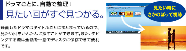 ■ドラマごとに、自動で整理!見たい回がすぐ見つかる。…録画したドラマはタイトルごとにまとまっているので、見たい回をかんたんに探すことができます。また、ダビングする際は全話を一括でディスクに保存できて便利です。