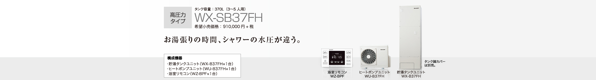 高圧力タイプ  タンク容量370L（3〜５人用）WX-SB37FH  希望小売価格910,000円＋税  お湯張りの時間、シャワーの水圧が違う。  構成機器…貯湯タンクユニット（WX-B37FH×1台）／ヒートポンプユニット（WU-B37FH×1台）／浴室リモコン（WZ-BPF×1台）