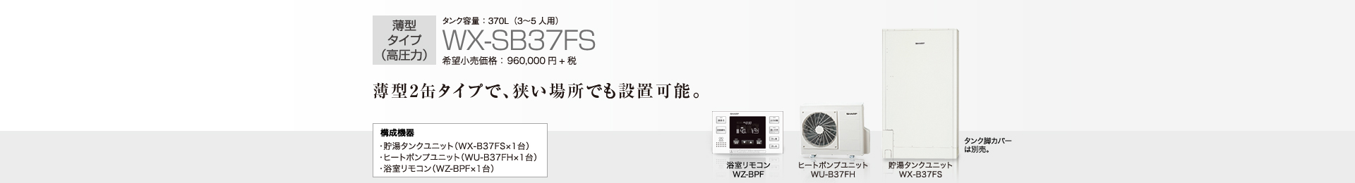 薄型タイプ（高圧力）  タンク容量370L（3〜５人用）WX-SB37FS  希望小売価格960,000円＋税  薄型2缶タイプで、狭い場所でも設置可能。  構成機器…貯湯タンクユニット（WX-B37FS×1台）／ヒートポンプユニット（WU-B37FH×1台）／浴室リモコン（WZ-BPF×1台）