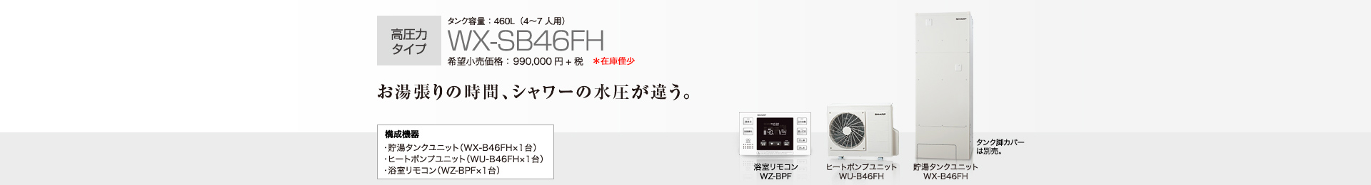 高圧力タイプ  タンク容量460L（4〜7人用）WX-SB46FH  希望小売価格990,000円＋税  お湯張りの時間、シャワーの水圧が違う。  構成機器…貯湯タンクユニット（WX-B46FH×1台）／ヒートポンプユニット（WU-B46FH×1台）／浴室リモコン（WZ-BPF×1台）