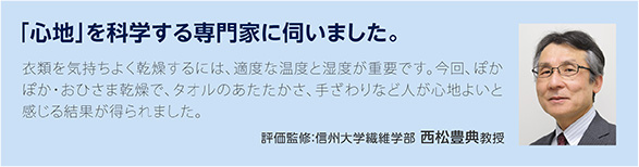 「心地」を科学する専門家に伺いました。衣類を気持ちよく乾燥するには、適度な温度と湿度が重要です。今回、ぽかぽか・おひさま乾燥で、タオルのあたたかさ、手ざわりなど人が心地よいと感じる結果が得られました。評価監修:信州大学繊維学部 西松豊典教授