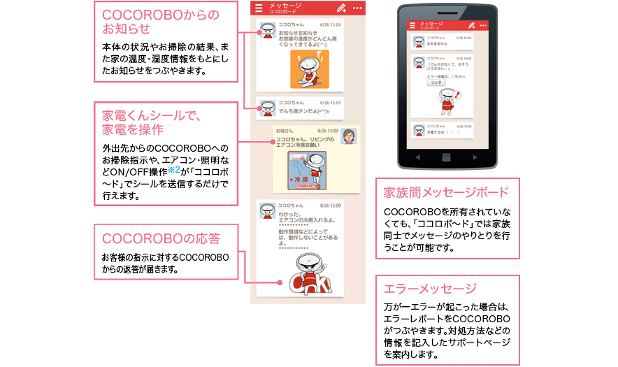 ■ココロボからのお知らせ…本体の状況やお掃除の結果、また家の温度・湿度情報をもとにしたお知らせをつぶやきます。■家電くんシールで、家電を操作…外出先からのココロボへのお掃除指示や、エアコン・照明などオン/オフ操作※2が「ココロボ〜ド」でシールを送信するだけで行えます。■ココロボの応答…お客様の指示に対するココロボからの返答が届きます。■家族間メッセージボード…ココロボを所有されていなくても、「ココロボ〜ド」では家族同士でメッセージのやりとりを行うことが可能です。■エラーメッセージ…万が一、エラーが起こった場合は、エラーレポートをココロボがつぶやきます。対処方法などの情報を記載したサポートページを案内します。