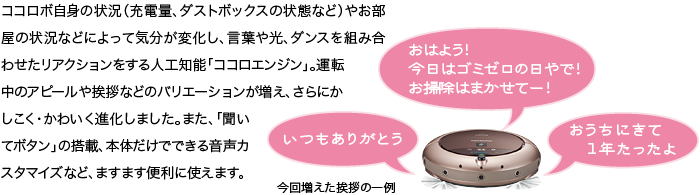 ココロボ自身の状況(充電量、ダストボックスの状態など)やお部屋の状況などによって気分が変化し、言葉や光、ダンスを組み合わせたリアクションをする人工知能「ココロエンジン」。運転中のアピールや挨拶などのバリエーションが増え、さらにかしこく・かわいく進化しました。また、「聞いてボタン」の搭載、本体だけでできる音声カスタマイズなど、ますます便利に使えます。■今回増えた挨拶の一例 … いつもありがとう/おはよう!今日はゴミゼロの日やで!お掃除はまかせてー!/おうちにきて1年たったよ