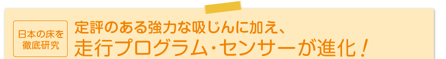 日本の床を徹底研究 定評のある強力な吸じんに加え、走行プログラム・センサーが進化!