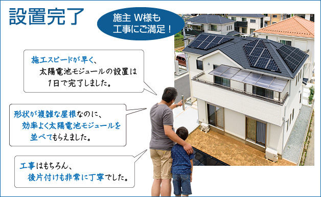 設置完了 … 施主W様も工事にご満足!「施工スピードが早く、太陽電池モジュールの設置は1日で完了しました。」「形状が複雑な屋根なのに、効率よく太陽電池モジュールを並べてもらえました。」「工事はもちろん、後片付けも非常に丁寧でした。」