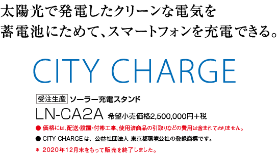 CITY CHARGE … ソーラー充電スタンド LN-CA2A 希望小売価格2,500,000円+税 受注生産／太陽光で発電したクリーンな電気を蓄電池にためて、スマートフォンを充電できる。 ●価格には、配送・設置・付帯工事、使用済商品の引取りなどの費用は含まれておりません。 ●CITY CHARGEは、公益社団法人 東京都環境公社の登録商標です。 ＊2020年12月末をもって販売を終了しました。