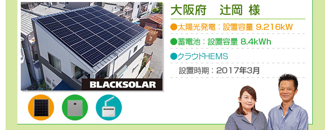 大阪府　辻岡 様…太陽光発電：設置容量 9.216kW  蓄電池：設置容量 8.4kWh  クラウドHEMS：設置時期：2017年3月
