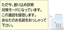 ただ今、振り込め詐欺対策モードになっています。この通話を録音します。あなたのお名前をおっしゃってください。