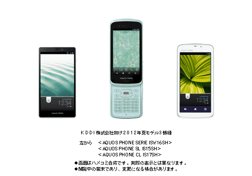 KDDI株式会社向け 2012年夏モデル 3機種 左から ＜AQUOS PHONE SERIE ISW16SH＞＜AQUOS PHONE SL IS15SH＞＜AQUOS PHONE CL IS17SH＞ ●画面はハメコミ合成です。実際の表示とは異なります。 ●開発中の端末であり、変更になる場合があります。