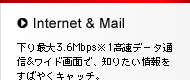 Internet & Mail　下り最大3.6Mbps※1高速データ通信&ワイド画面で、知りたい情報をすばやくキャッチ。