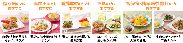 糖尿病の方におすすめ…肉巻き＆焼き野菜＆キャベツサラダ／高血圧の方におすすめ…鶏だんごの中華あんかけ＆サラダ／脂質異常症の方におすすめ…鶏のごま衣から揚げ＆焼き野菜／痛風の方におすすめ…カレービーンズ＆長いものグリル／腎臓病・糖尿病性腎症の方におすすめ…カレー風味肉じゃが＆大豆の甘煮・牛肉のチャプチェ＆二色ナムル