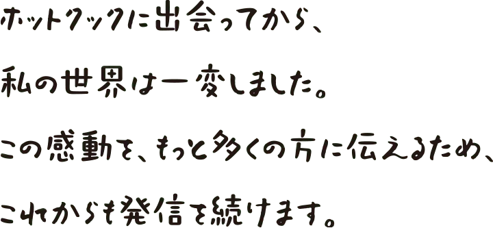 ホットクックに出会ってから私の世界は一変しました。この感動をもっと多くの方に伝えるため、これからも発信を続けます。