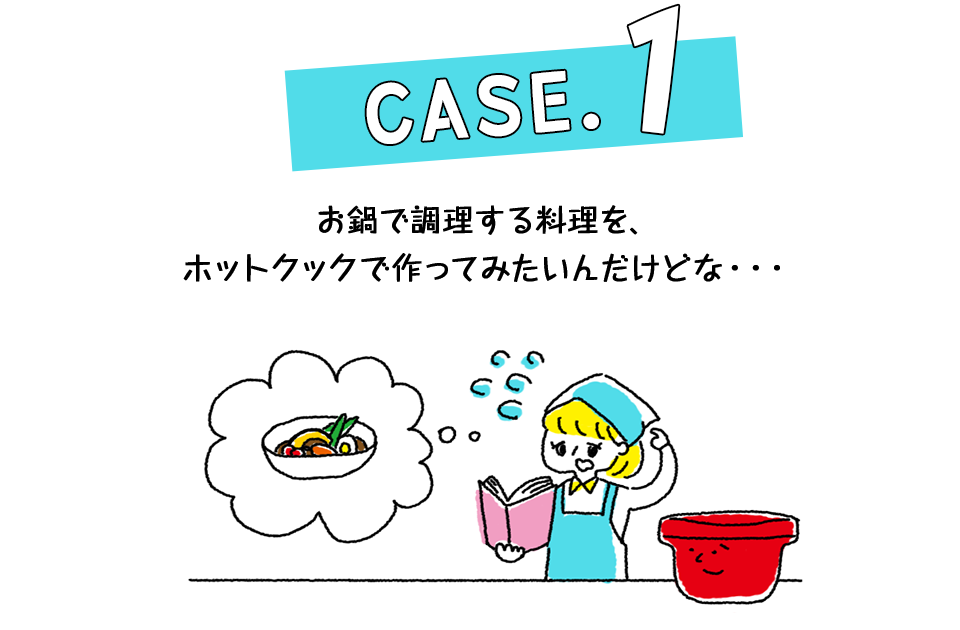 Case.1 お鍋で調理する料理を、ホットクックで作ってみたいんだけどな・・・