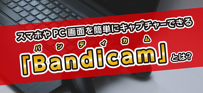 スマホやPC画面を簡単にキャプチャーできる「Bandicam（バンディカム）」とは？特長や使い方を解説