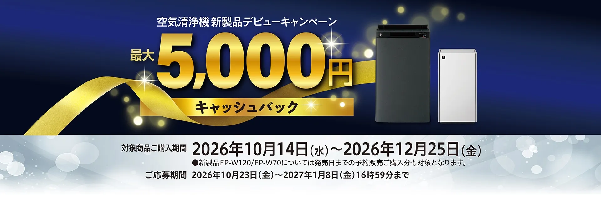 空気清浄機新製品デビューキャンペーン。最大5000円キャッシュバック。対象商品ご購入期間2026年10月14日～2026年12月25日。ご応募期間2026年10月23日～2027年1月8日16時59分まで。新製品FP-W120、FP-W70については発売日までの予約販売ご購入分も対象になります。キャンペーンページにリンクします