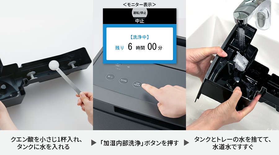 クエン酸を小さじ1杯入れ、タンクに水を入れる、加湿内部洗浄ボタンを押す、タンクとトレーの水を捨てて、水道水ですすぐ