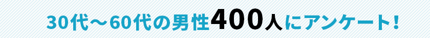 30代〜60代の男性400人にアンケート!