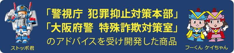「警視庁 犯罪抑止対策本部」「大阪府警察本部 特殊詐欺対策室」のアドバイスを受け開発した商品です。