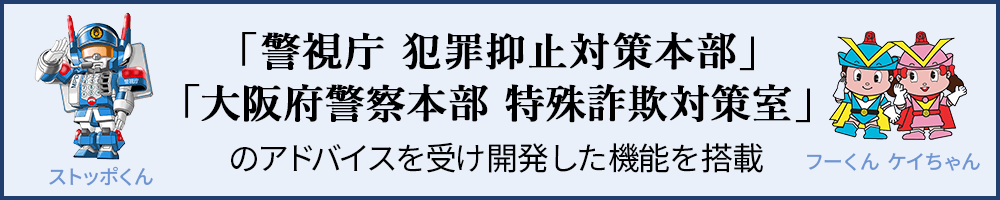「警視庁 犯罪抑止対策本部」「大阪府警察本部 特殊詐欺対策室」のアドバイスを受け開発した機能を搭載した商品です