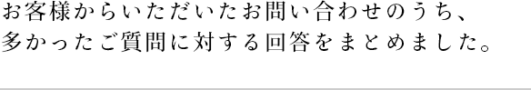 お客様からいただいたお問い合わせのうち、多かったご質問に対する回答をまとめました。