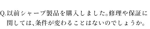 以前シャープ製品を購入しました。修理や保証に関しては、条件が変わることはないのでしょうか。