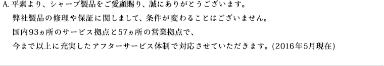 平素より、シャープ製品をご愛顧賜り、誠にありがとうございます。弊社製品の修理や保証に関しまして、条件が変わることはございません。国内93ヵ所のサービス拠点と57ヵ所の営業拠点で、今まで以上に充実したアフターサービス体制で対応させていただきます。(2016年5月現在)