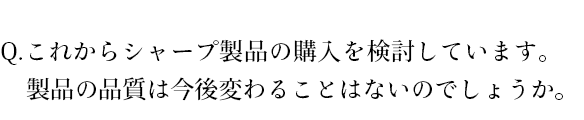 これからシャープ製品の購入を検討しています。製品の品質は今後変わることはないのでしょうか。