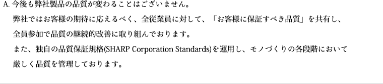 今後も弊社製品の品質が変わることはございません。弊社ではお客様の期待に応えるべく、全従業員に対して、「お客様に保証すべき品質」を共有し、全員参加で品質の継続的改善に取り組んでおります。また、独自の品質保証規格(SHARP Corporation Standards)を運用し、モノづくりの各段階において厳しく品質を管理しております。