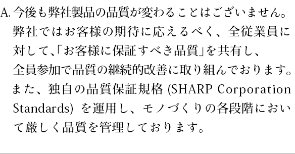 今後も弊社製品の品質が変わることはございません。弊社ではお客様の期待に応えるべく、全従業員に対して、「お客様に保証すべき品質」を共有し、全員参加で品質の継続的改善に取り組んでおります。また、独自の品質保証規格(SHARP Corporation Standards)を運用し、モノづくりの各段階において厳しく品質を管理しております。