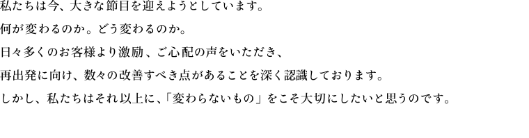 私たちは今、大きな節目を迎えようとしています。何が変わるのか。どう変わるのか。日々多くのお客様より激励、ご心配の声をいただき、再出発に向け、数々の改善すべき点があることを深く認識しております。しかし、私たちはそれ以上に、「変わらないもの」をこそ大切にしたいと思うのです。