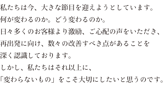 私たちは今、大きな節目を迎えようとしています。何が変わるのか。どう変わるのか。日々多くのお客様より激励、ご心配の声をいただき、再出発に向け、数々の改善すべき点があることを深く認識しております。しかし、私たちはそれ以上に、「変わらないもの」をこそ大切にしたいと思うのです。