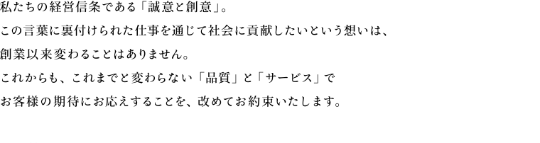 私たちの経営信条である「誠意と創意」。この言葉に裏付けられた仕事を通じて社会に貢献したいという想いは、創業以来変わることはありません。これからも、これまでと変わらない「品質」と「サービス」でお客様の期待にお応えすることを、改めてお約束いたします。