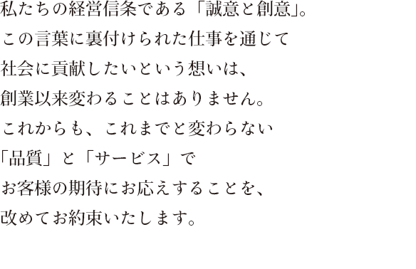 私たちの経営信条である「誠意と創意」。この言葉に裏付けられた仕事を通じて社会に貢献したいという想いは、創業以来変わることはありません。これからも、これまでと変わらない「品質」と「サービス」でお客様の期待にお応えすることを、改めてお約束いたします。