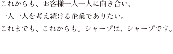 これからも、お客様一人一人に向き合い、一人一人を考え続ける企業でありたい。これまでも、これからも。シャープは、シャープです。