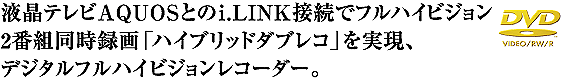 液晶テレビAQUOSとのi.LINK接続でフルハイビジョン2番組同時録画「ハイブリッドダブレコ」を実現、デジタルフルハイビジョンレコーダー。