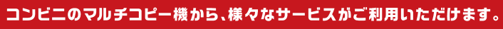 コンビニのマルチコピー機から、様々なサービスがご利用いただけます。