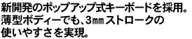 新開発のポップアップ式キーボードを採用。薄型ボディーでも、3mmストロークの使いやすさを実現。