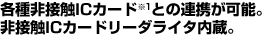 各種非接触ICカード(※1)との連携が可能。非接触ICカードリーダライタ内蔵。