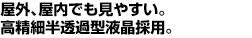 屋外、屋内でも見やすい。高精細半透過型液晶採用。