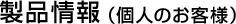 製品情報 （個人のお客様）